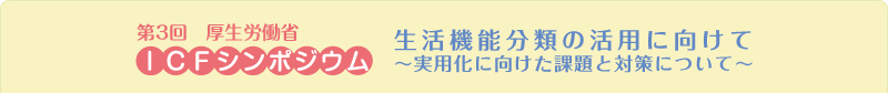 第３回厚生労働省ICFシンポジウム 生活機能分類の活用に向けて～実用化に向けた課題と対策について～