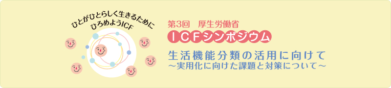 第３回厚生労働省ICFシンポジウム 生活機能分類の活用に向けて～実用化に向けた課題と対策について～