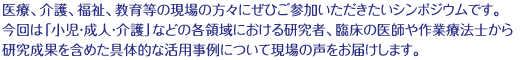 医療、介護、福祉、教育等の現場の方々にぜひご参加いただきたいシンポジウムです。今回は「小児・成人・介護」などの各領域における研究者、臨床の医師や作業療法士から研究成果を含めた具体的な活用事例について現場の声をお届けします。