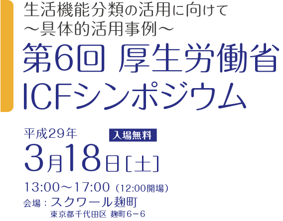 生活機能分類の活用に向けて～具体的活用事例～  第6回 厚生労働省ICFシンポジウム 3月18日［土］13:00～17:00 入場無料