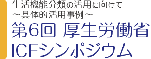 生活機能分類の活用に向けて～具体的活用事例～  第6回 厚生労働省ICFシンポジウム 3月18日［土］13:00～17:00 入場無料