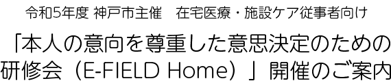神戸市主催　在宅医療・施設ケア従事者向け「本人の意向を尊重した意思決定のための研修会（E-FIELD Home）」開催のご案内